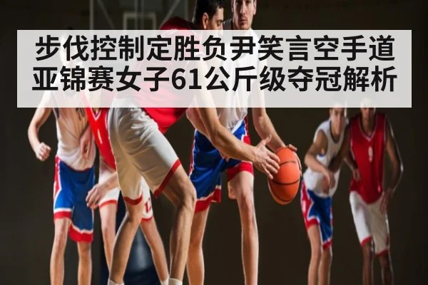 步伐控制定胜负尹笑言空手道亚锦赛女子61公斤级夺冠解析