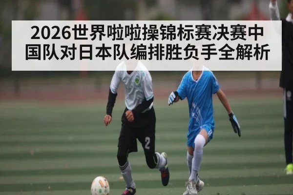 2026世界啦啦操锦标赛决赛中国队对日本队编排胜负手全解析