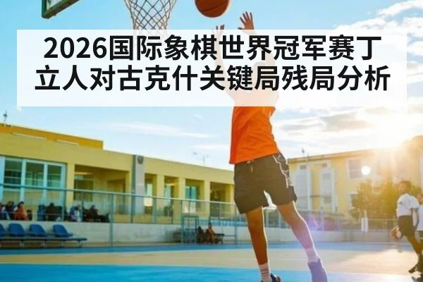 2026国际象棋世界冠军赛丁立人对古克什关键局残局分析